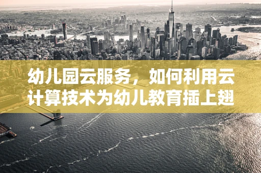 幼儿园云服务，如何利用云计算技术为幼儿教育插上翅膀？