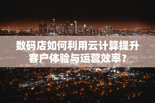 数码店如何利用云计算提升客户体验与运营效率？