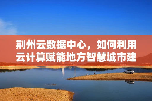 荆州云数据中心，如何利用云计算赋能地方智慧城市建设？
