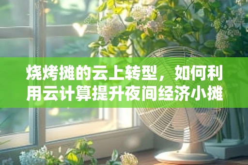 烧烤摊的云上转型，如何利用云计算提升夜间经济小摊的运营效率？