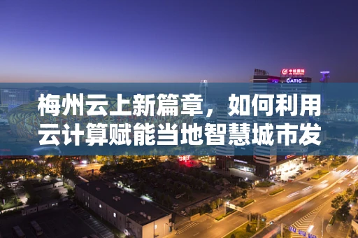 梅州云上新篇章，如何利用云计算赋能当地智慧城市发展？