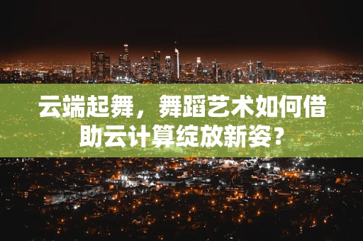 云端起舞，舞蹈艺术如何借助云计算绽放新姿？