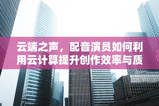 云端之声，配音演员如何利用云计算提升创作效率与质量？