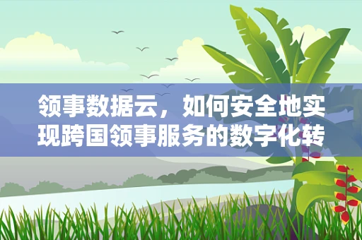 领事数据云，如何安全地实现跨国领事服务的数字化转型？