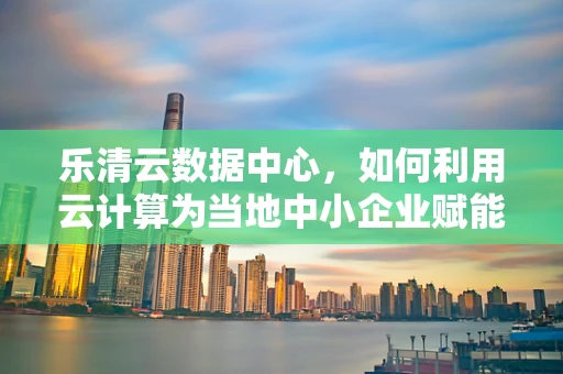 乐清云数据中心，如何利用云计算为当地中小企业赋能？