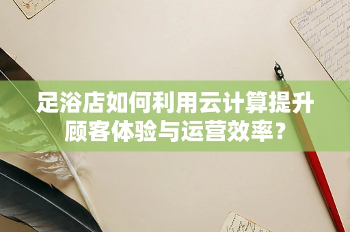 足浴店如何利用云计算提升顾客体验与运营效率？