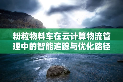 粉粒物料车在云计算物流管理中的智能追踪与优化路径，如何实现高效监管？