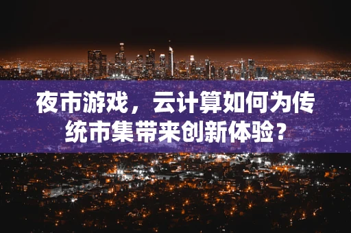 夜市游戏，云计算如何为传统市集带来创新体验？