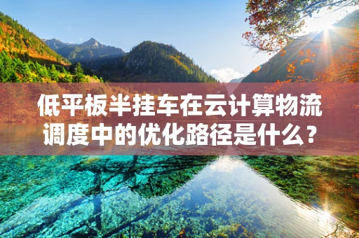 低平板半挂车在云计算物流调度中的优化路径是什么？