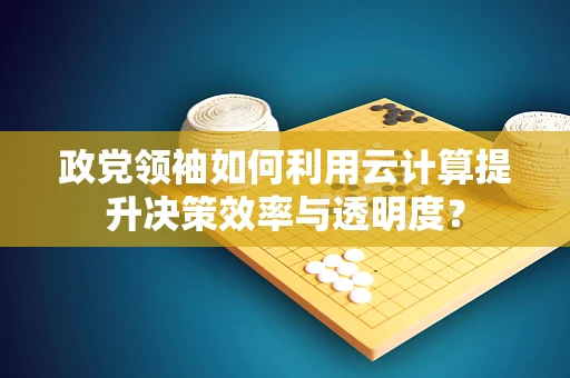 政党领袖如何利用云计算提升决策效率与透明度？