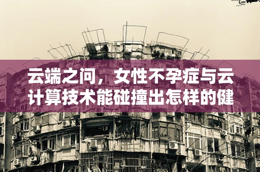 云端之问，女性不孕症与云计算技术能碰撞出怎样的健康管理火花？