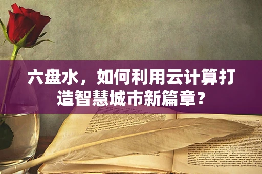 六盘水，如何利用云计算打造智慧城市新篇章？