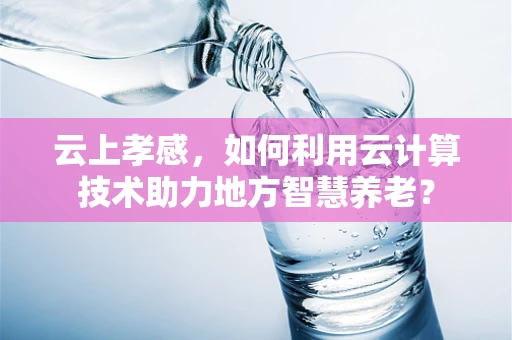 云上孝感，如何利用云计算技术助力地方智慧养老？