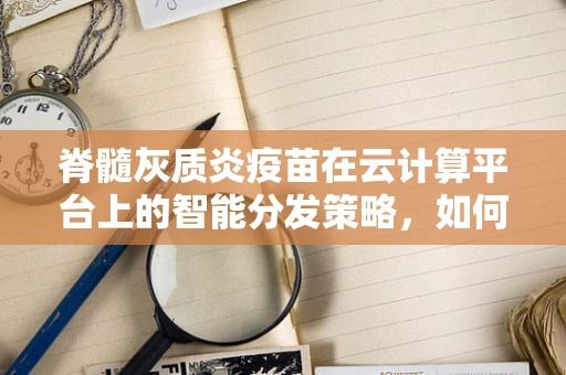 脊髓灰质炎疫苗在云计算平台上的智能分发策略，如何优化疫苗存储与接种管理？