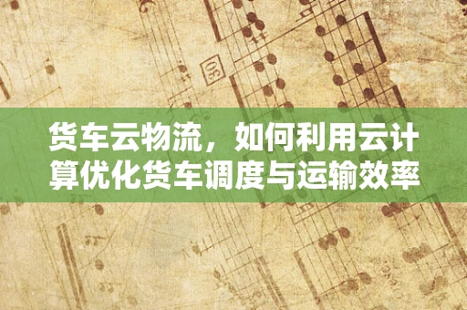 货车云物流，如何利用云计算优化货车调度与运输效率？