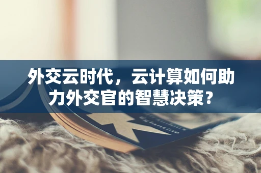 外交云时代，云计算如何助力外交官的智慧决策？