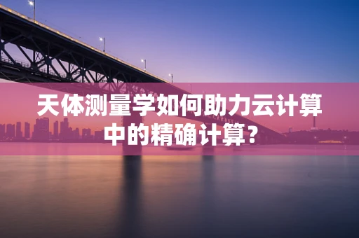 天体测量学如何助力云计算中的精确计算？