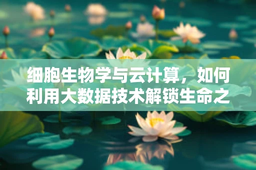 细胞生物学与云计算，如何利用大数据技术解锁生命之谜？