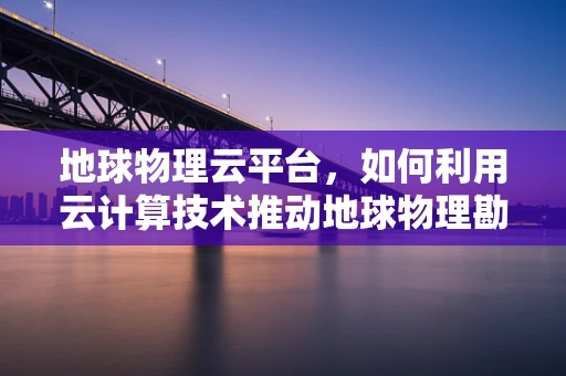 地球物理云平台，如何利用云计算技术推动地球物理勘探的革新？