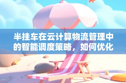 半挂车在云计算物流管理中的智能调度策略，如何优化？