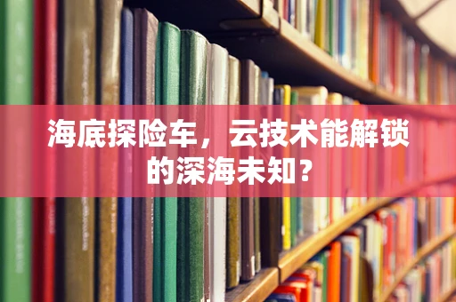 海底探险车，云技术能解锁的深海未知？