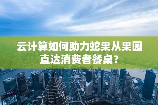 云计算如何助力蛇果从果园直达消费者餐桌？