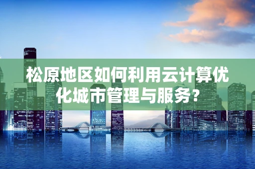 松原地区如何利用云计算优化城市管理与服务？
