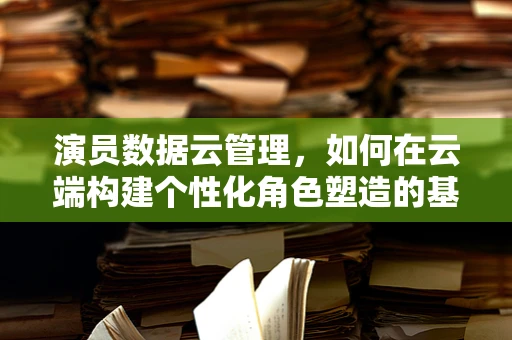 演员数据云管理，如何在云端构建个性化角色塑造的基石？