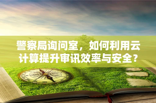 警察局询问室，如何利用云计算提升审讯效率与安全？