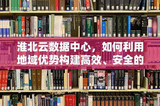 淮北云数据中心，如何利用地域优势构建高效、安全的云计算服务？