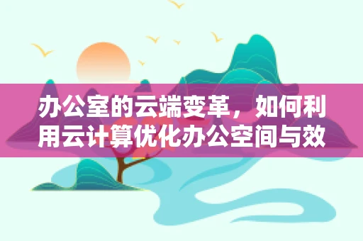 办公室的云端变革，如何利用云计算优化办公空间与效率？