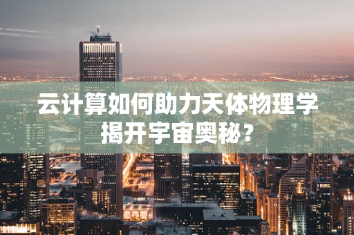 云计算如何助力天体物理学揭开宇宙奥秘？