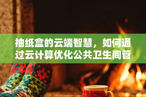 抽纸盒的云端智慧，如何通过云计算优化公共卫生间管理？