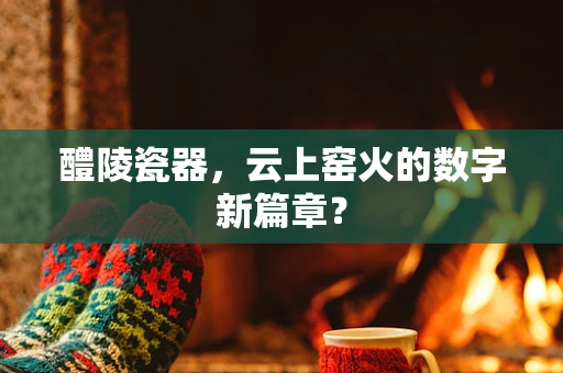 醴陵瓷器，云上窑火的数字新篇章？