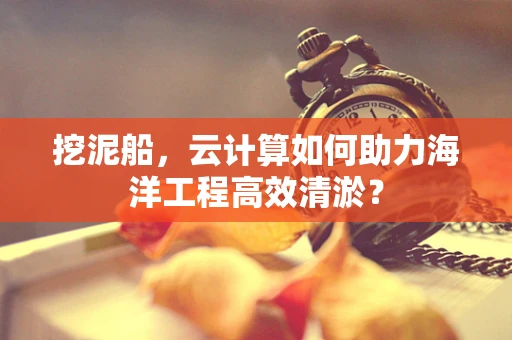 挖泥船，云计算如何助力海洋工程高效清淤？
