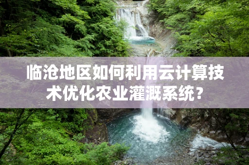 临沧地区如何利用云计算技术优化农业灌溉系统？