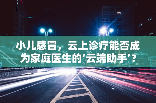 小儿感冒，云上诊疗能否成为家庭医生的‘云端助手’？