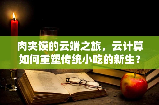 肉夹馍的云端之旅，云计算如何重塑传统小吃的新生？