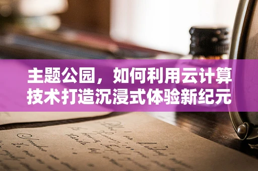 主题公园，如何利用云计算技术打造沉浸式体验新纪元？