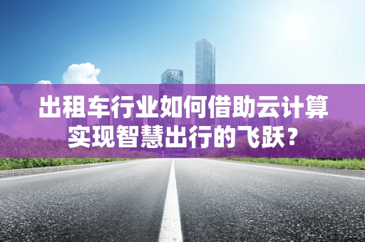 出租车行业如何借助云计算实现智慧出行的飞跃？