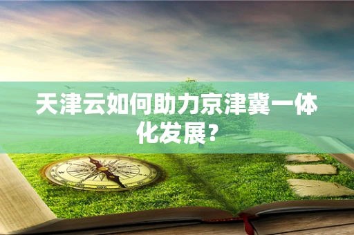 天津云如何助力京津冀一体化发展？