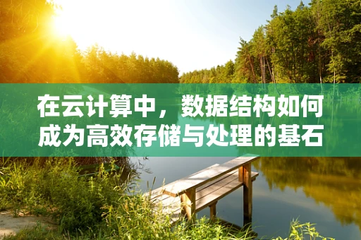 在云计算中，数据结构如何成为高效存储与处理的基石？