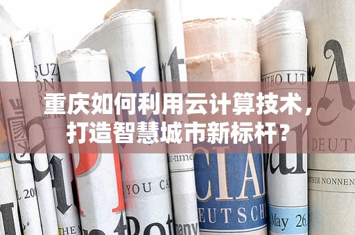 重庆如何利用云计算技术，打造智慧城市新标杆？