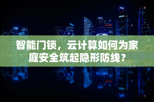 智能门锁，云计算如何为家庭安全筑起隐形防线？