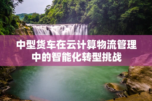 中型货车在云计算物流管理中的智能化转型挑战