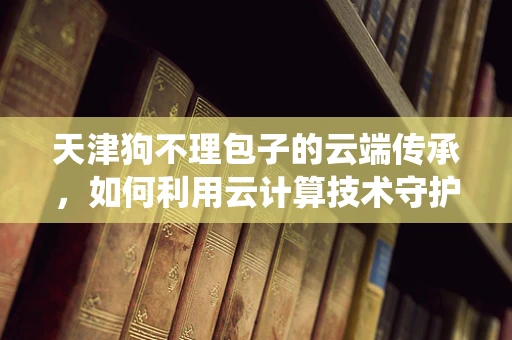 天津狗不理包子的云端传承，如何利用云计算技术守护传统美食的数字化记忆？