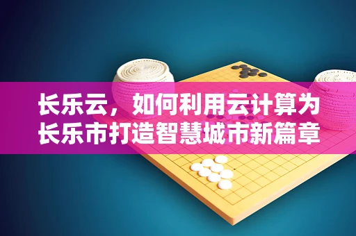长乐云，如何利用云计算为长乐市打造智慧城市新篇章？