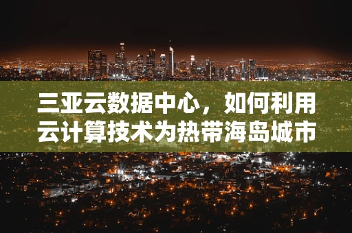 三亚云数据中心，如何利用云计算技术为热带海岛城市赋能？
