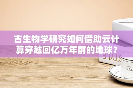 古生物学研究如何借助云计算穿越回亿万年前的地球？