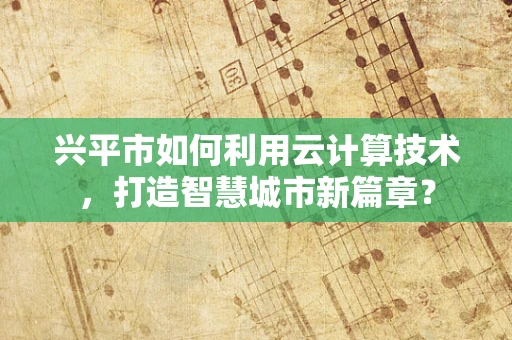 兴平市如何利用云计算技术，打造智慧城市新篇章？